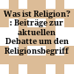 Was ist Religion? : : Beiträge zur aktuellen Debatte um den Religionsbegriff /