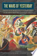 The Wars of Yesterday : : The Balkan Wars and the Emergence of Modern Military Conflict, 1912-13 /