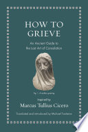 How to Grieve : : An Ancient Guide to the Lost Art of Consolation /