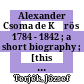 Alexander Csoma de Kőrös : 1784 - 1842 ; a short biography ; [this study appears as the introduction to the four volume collected works of Alexander Csoma de Kőrös]